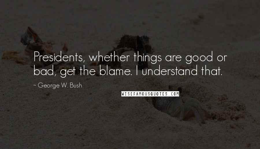 George W. Bush Quotes: Presidents, whether things are good or bad, get the blame. I understand that.