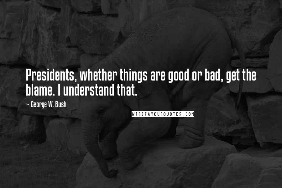 George W. Bush Quotes: Presidents, whether things are good or bad, get the blame. I understand that.