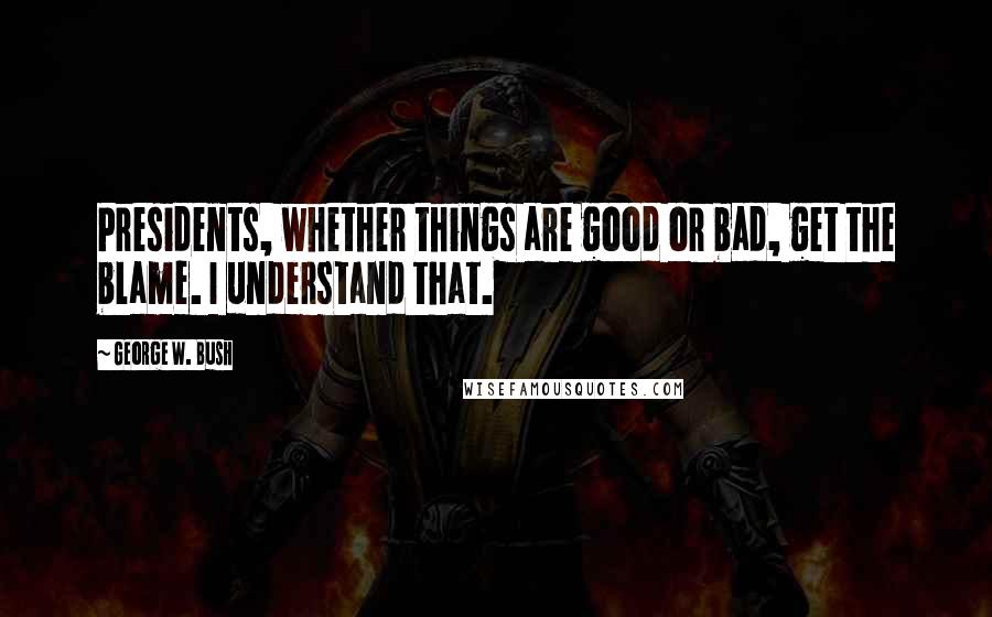 George W. Bush Quotes: Presidents, whether things are good or bad, get the blame. I understand that.