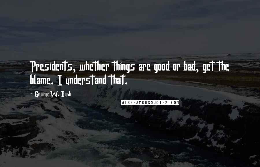 George W. Bush Quotes: Presidents, whether things are good or bad, get the blame. I understand that.