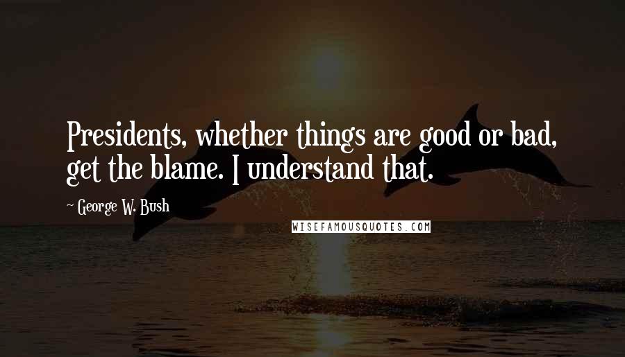 George W. Bush Quotes: Presidents, whether things are good or bad, get the blame. I understand that.