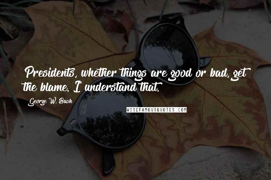 George W. Bush Quotes: Presidents, whether things are good or bad, get the blame. I understand that.