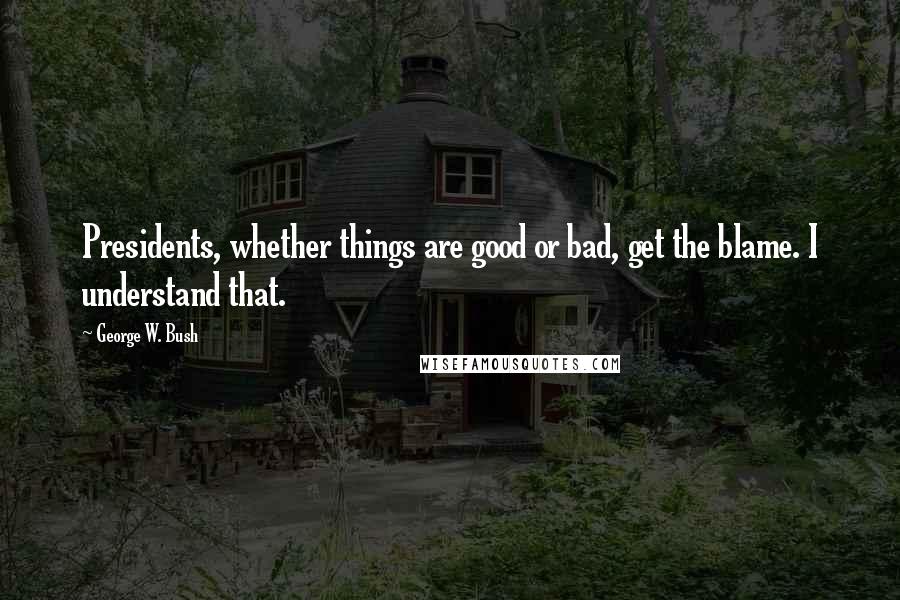 George W. Bush Quotes: Presidents, whether things are good or bad, get the blame. I understand that.