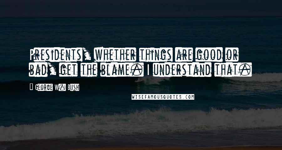 George W. Bush Quotes: Presidents, whether things are good or bad, get the blame. I understand that.