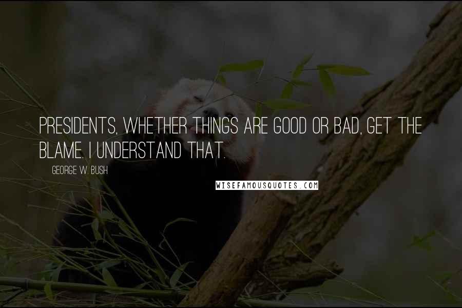 George W. Bush Quotes: Presidents, whether things are good or bad, get the blame. I understand that.