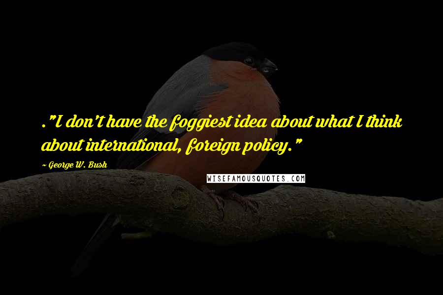 George W. Bush Quotes: ."I don't have the foggiest idea about what I think about international, foreign policy."