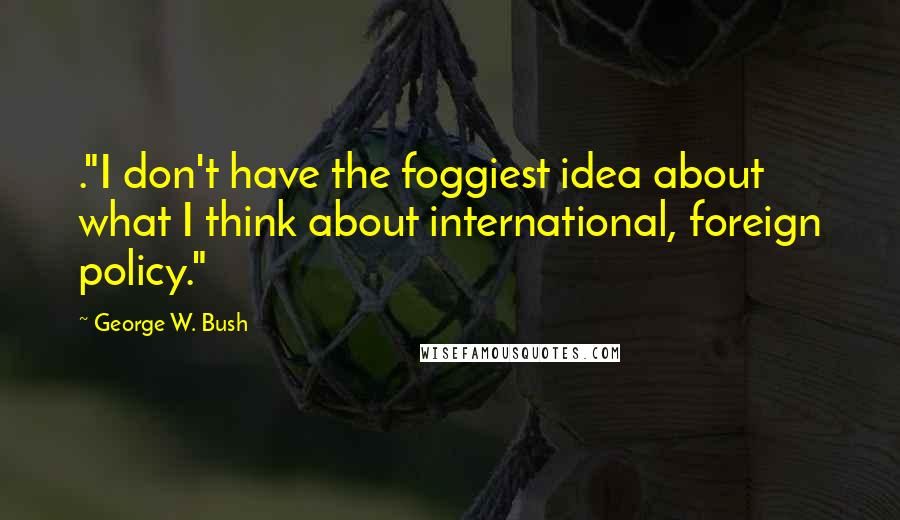 George W. Bush Quotes: ."I don't have the foggiest idea about what I think about international, foreign policy."