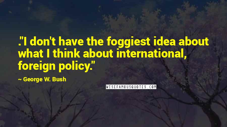 George W. Bush Quotes: ."I don't have the foggiest idea about what I think about international, foreign policy."