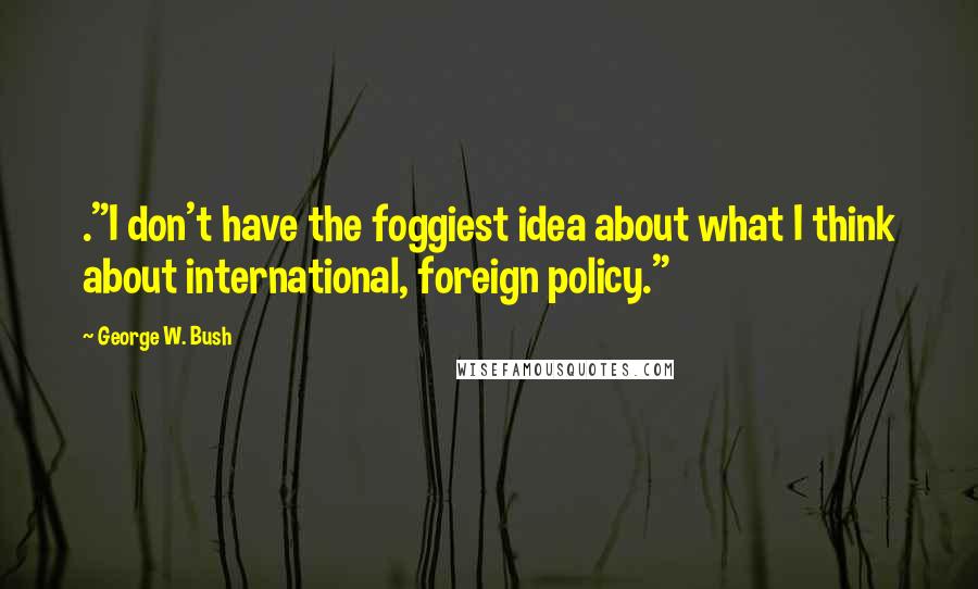 George W. Bush Quotes: ."I don't have the foggiest idea about what I think about international, foreign policy."