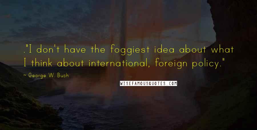 George W. Bush Quotes: ."I don't have the foggiest idea about what I think about international, foreign policy."