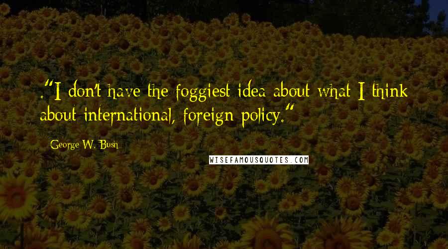 George W. Bush Quotes: ."I don't have the foggiest idea about what I think about international, foreign policy."