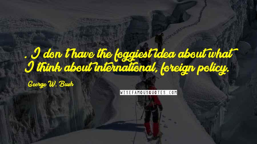 George W. Bush Quotes: ."I don't have the foggiest idea about what I think about international, foreign policy."