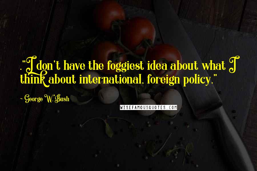 George W. Bush Quotes: ."I don't have the foggiest idea about what I think about international, foreign policy."