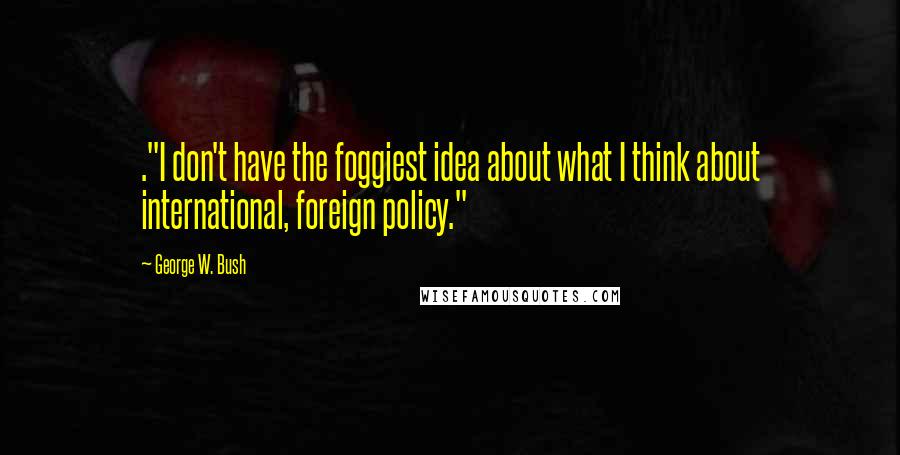 George W. Bush Quotes: ."I don't have the foggiest idea about what I think about international, foreign policy."