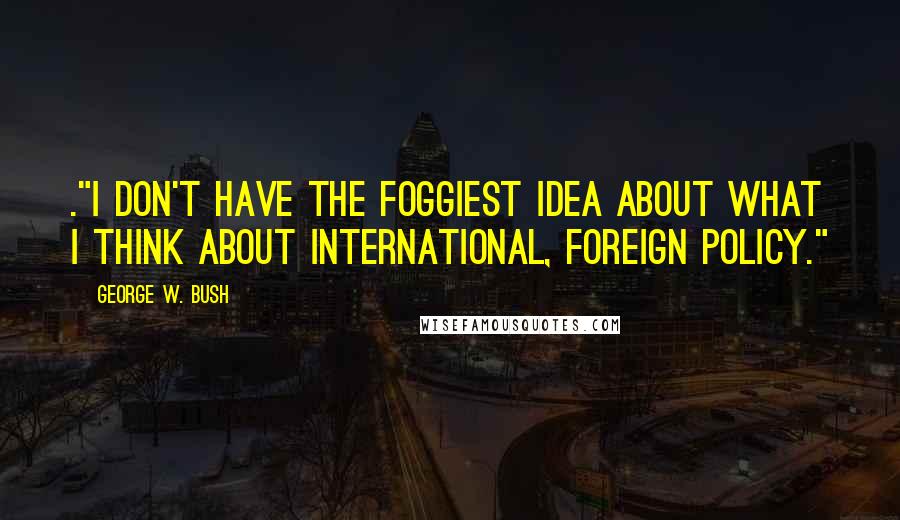 George W. Bush Quotes: ."I don't have the foggiest idea about what I think about international, foreign policy."