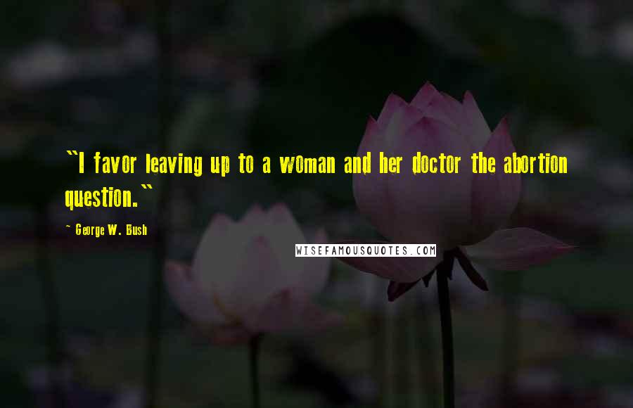 George W. Bush Quotes: "I favor leaving up to a woman and her doctor the abortion question."