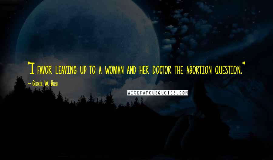 George W. Bush Quotes: "I favor leaving up to a woman and her doctor the abortion question."