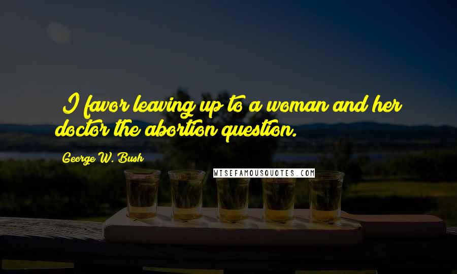 George W. Bush Quotes: "I favor leaving up to a woman and her doctor the abortion question."