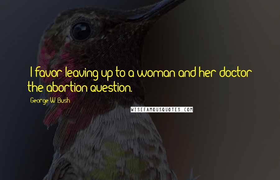 George W. Bush Quotes: "I favor leaving up to a woman and her doctor the abortion question."