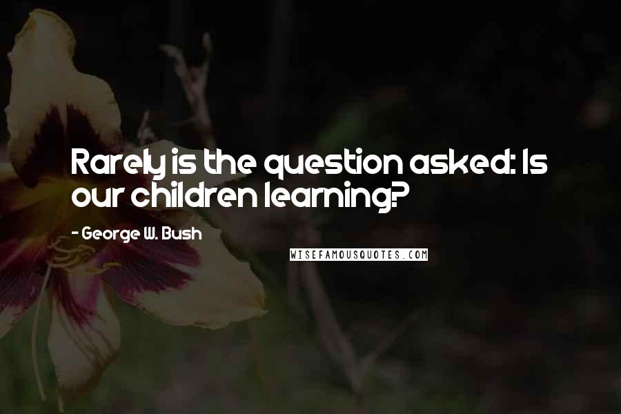 George W. Bush Quotes: Rarely is the question asked: Is our children learning?