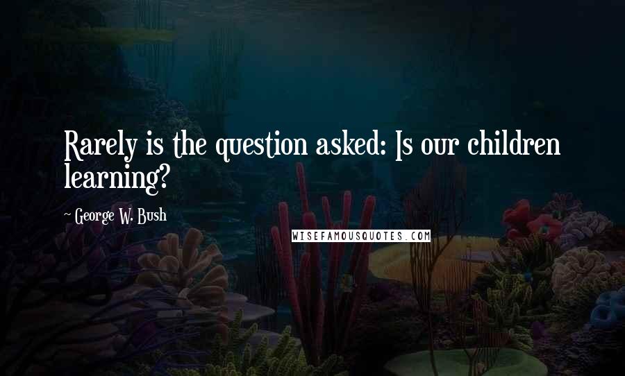 George W. Bush Quotes: Rarely is the question asked: Is our children learning?