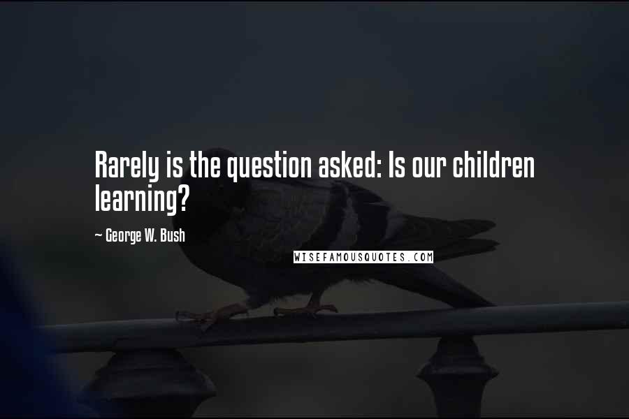 George W. Bush Quotes: Rarely is the question asked: Is our children learning?