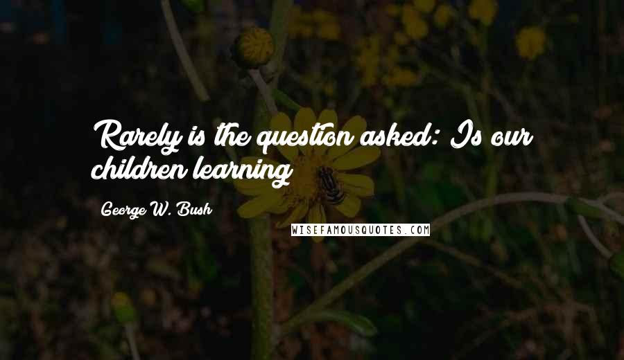 George W. Bush Quotes: Rarely is the question asked: Is our children learning?