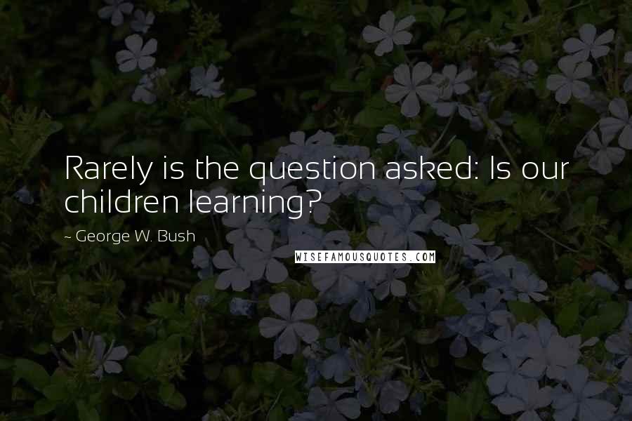 George W. Bush Quotes: Rarely is the question asked: Is our children learning?