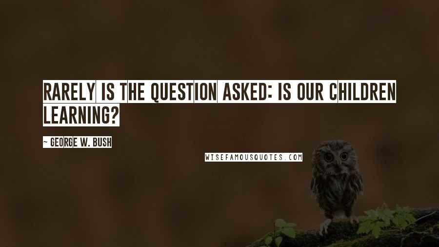 George W. Bush Quotes: Rarely is the question asked: Is our children learning?