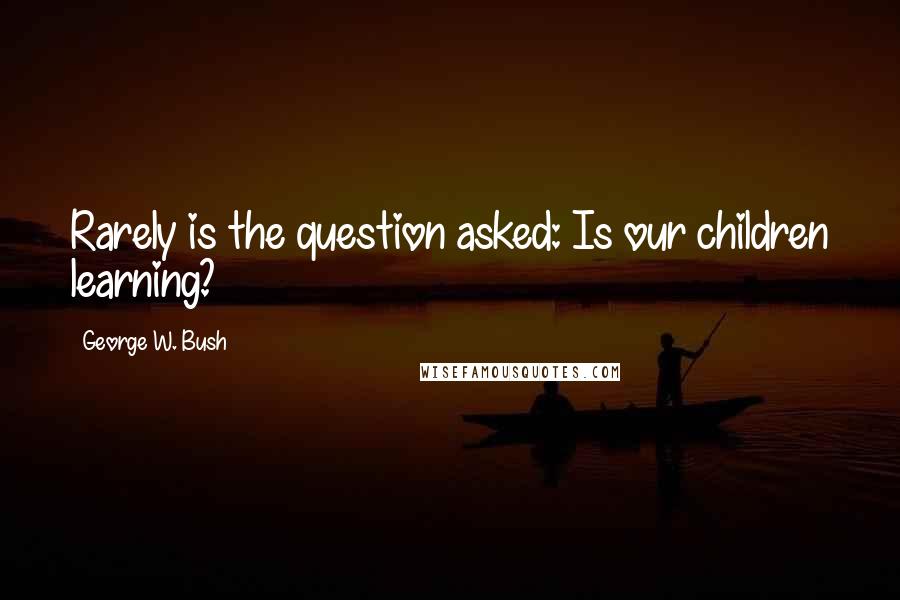 George W. Bush Quotes: Rarely is the question asked: Is our children learning?