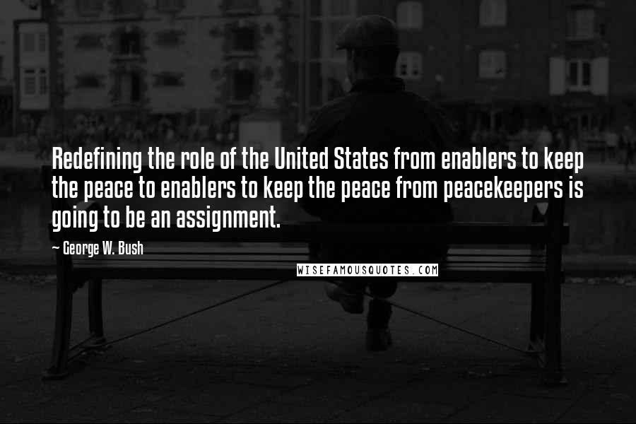 George W. Bush Quotes: Redefining the role of the United States from enablers to keep the peace to enablers to keep the peace from peacekeepers is going to be an assignment.