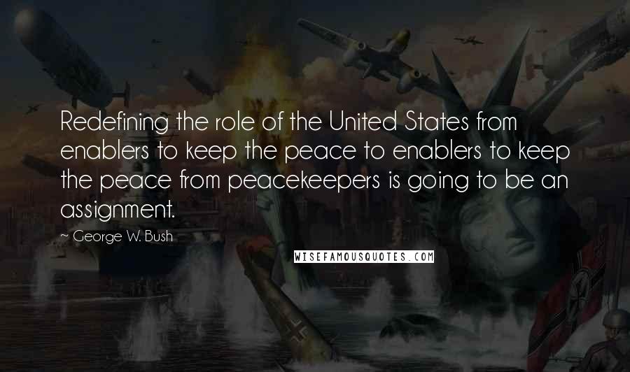 George W. Bush Quotes: Redefining the role of the United States from enablers to keep the peace to enablers to keep the peace from peacekeepers is going to be an assignment.