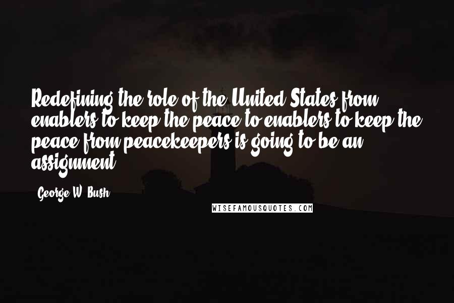 George W. Bush Quotes: Redefining the role of the United States from enablers to keep the peace to enablers to keep the peace from peacekeepers is going to be an assignment.