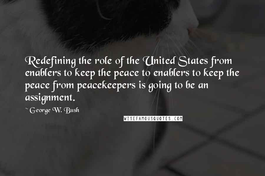 George W. Bush Quotes: Redefining the role of the United States from enablers to keep the peace to enablers to keep the peace from peacekeepers is going to be an assignment.