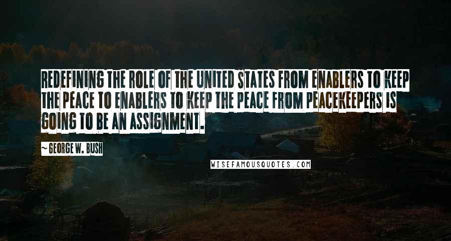 George W. Bush Quotes: Redefining the role of the United States from enablers to keep the peace to enablers to keep the peace from peacekeepers is going to be an assignment.