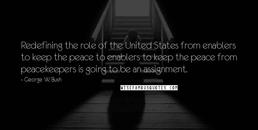 George W. Bush Quotes: Redefining the role of the United States from enablers to keep the peace to enablers to keep the peace from peacekeepers is going to be an assignment.