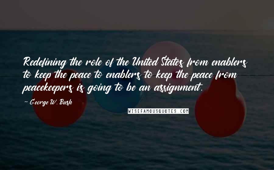 George W. Bush Quotes: Redefining the role of the United States from enablers to keep the peace to enablers to keep the peace from peacekeepers is going to be an assignment.