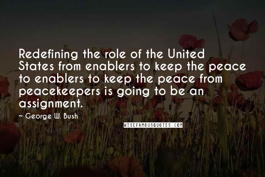 George W. Bush Quotes: Redefining the role of the United States from enablers to keep the peace to enablers to keep the peace from peacekeepers is going to be an assignment.
