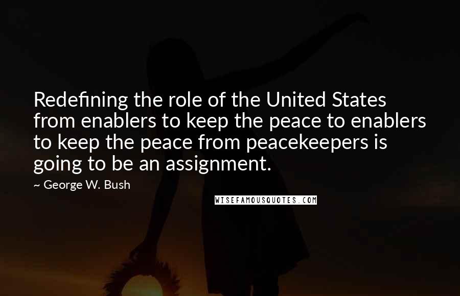 George W. Bush Quotes: Redefining the role of the United States from enablers to keep the peace to enablers to keep the peace from peacekeepers is going to be an assignment.