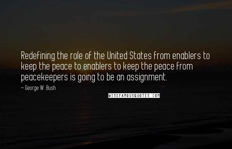 George W. Bush Quotes: Redefining the role of the United States from enablers to keep the peace to enablers to keep the peace from peacekeepers is going to be an assignment.