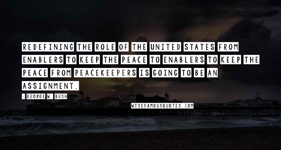 George W. Bush Quotes: Redefining the role of the United States from enablers to keep the peace to enablers to keep the peace from peacekeepers is going to be an assignment.
