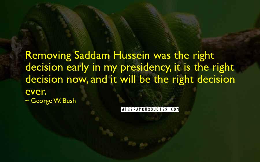 George W. Bush Quotes: Removing Saddam Hussein was the right decision early in my presidency, it is the right decision now, and it will be the right decision ever.