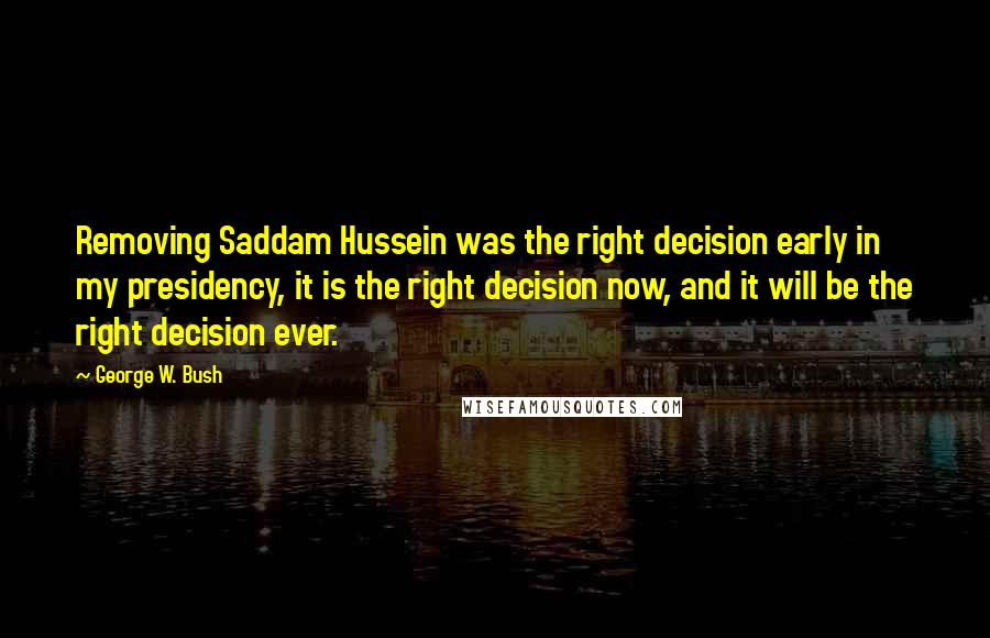 George W. Bush Quotes: Removing Saddam Hussein was the right decision early in my presidency, it is the right decision now, and it will be the right decision ever.