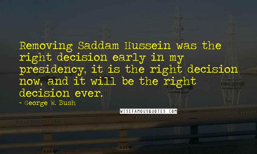 George W. Bush Quotes: Removing Saddam Hussein was the right decision early in my presidency, it is the right decision now, and it will be the right decision ever.