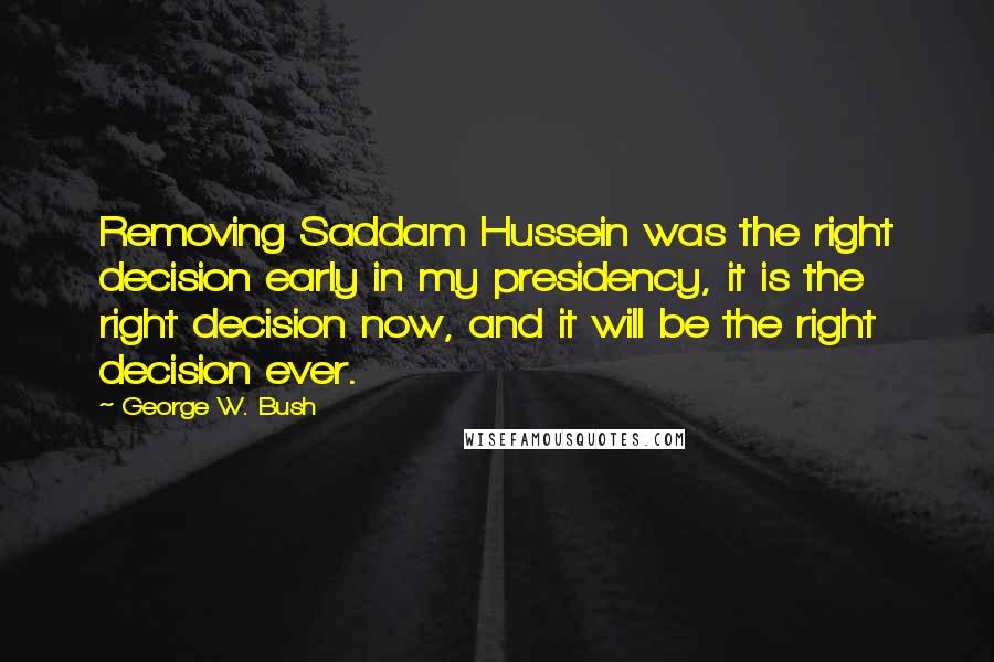 George W. Bush Quotes: Removing Saddam Hussein was the right decision early in my presidency, it is the right decision now, and it will be the right decision ever.