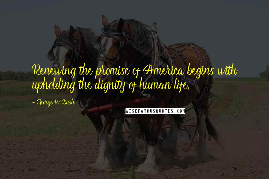 George W. Bush Quotes: Renewing the promise of America begins with upholding the dignity of human life.