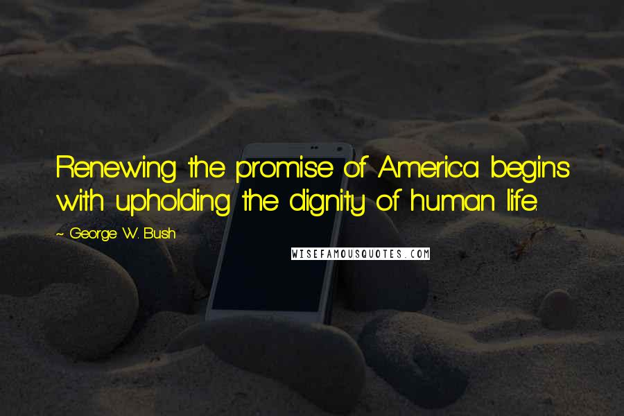 George W. Bush Quotes: Renewing the promise of America begins with upholding the dignity of human life.