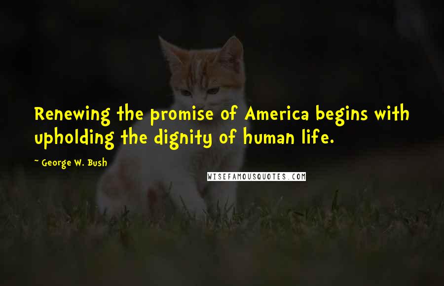 George W. Bush Quotes: Renewing the promise of America begins with upholding the dignity of human life.