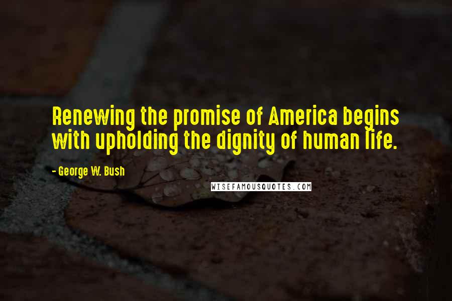 George W. Bush Quotes: Renewing the promise of America begins with upholding the dignity of human life.