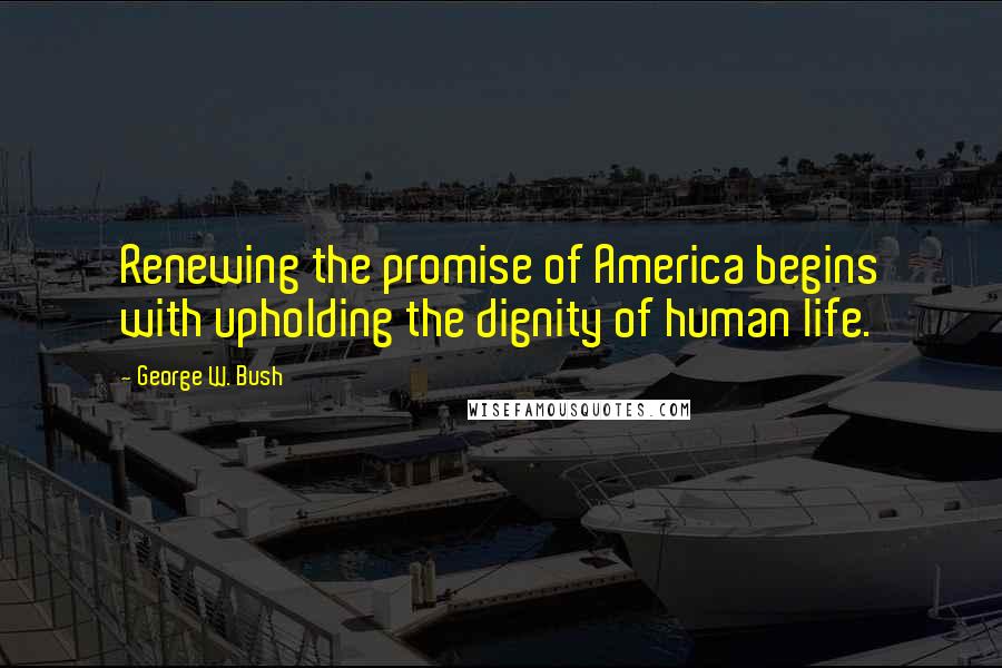 George W. Bush Quotes: Renewing the promise of America begins with upholding the dignity of human life.